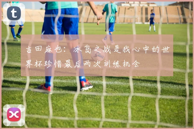 吉田麻也：冰岛之战是我心中的世界杯珍惜最后两次训练机会