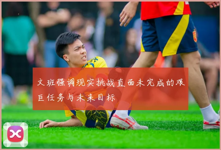 文班强调现实挑战直面未完成的艰巨任务与未来目标