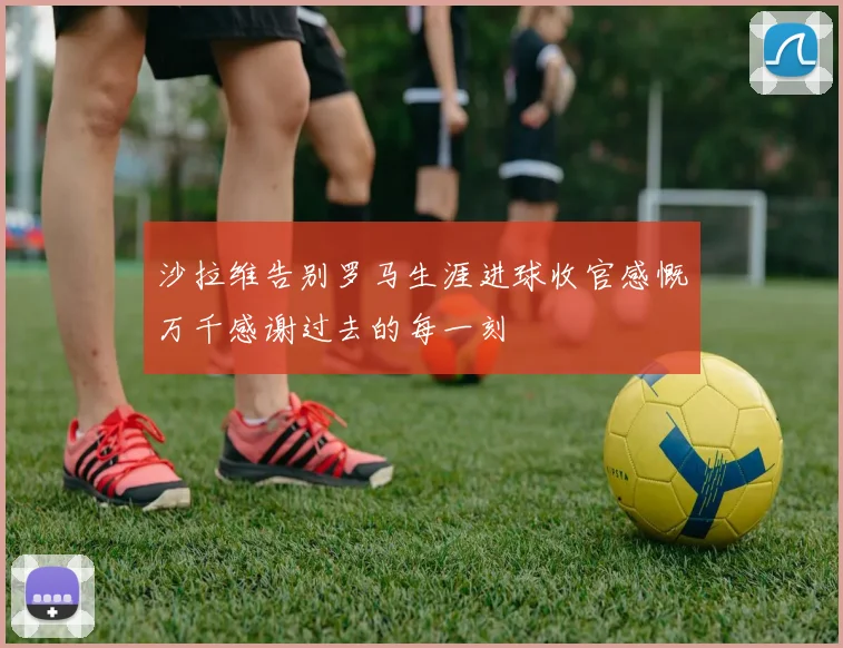 沙拉维告别罗马生涯进球收官感慨万千感谢过去的每一刻