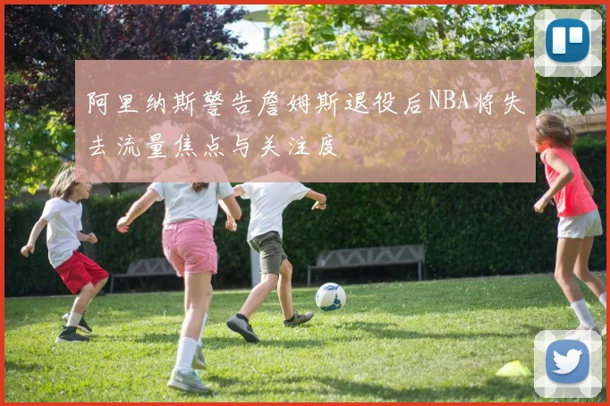 阿里纳斯警告詹姆斯退役后NBA将失去流量焦点与关注度