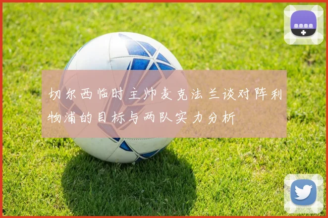 切尔西临时主帅麦克法兰谈对阵利物浦的目标与两队实力分析