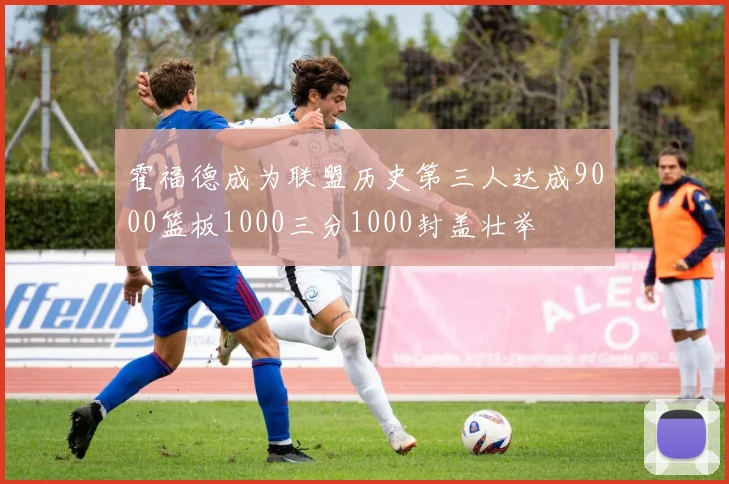 霍福德成为联盟历史第三人达成9000篮板1000三分1000封盖壮举