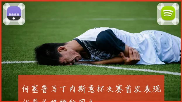 何塞普马丁内斯意杯决赛首发表现优异或将续约国米