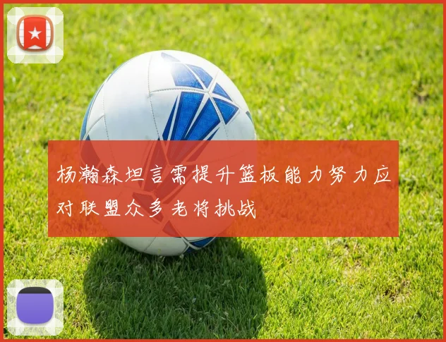 杨瀚森坦言需提升篮板能力努力应对联盟众多老将挑战