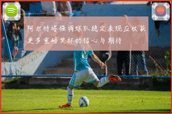 阿尔特塔强调球队稳定表现应收获更多重磅奖杯的信心与期待