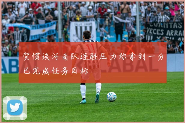 贺惯谈河南队连胜压力称拿到一分已完成任务目标