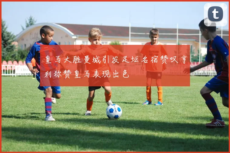 皇马大胜曼城引发足坛名宿赞叹亨利称赞皇马表现出色