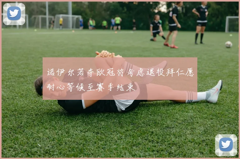 诺伊尔若夺欧冠将考虑退役拜仁愿耐心等候至赛季结束